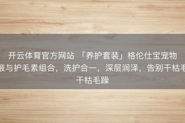 开云体育官方网站 「养护套装」格伦仕宝宠物浴液与护毛素组合，洗护合一，深层润泽，告别干枯毛躁