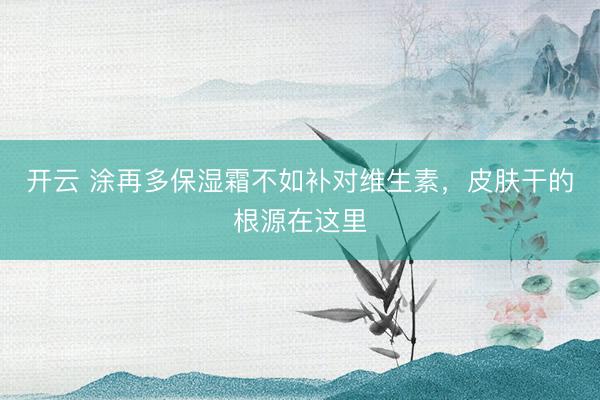 开云 涂再多保湿霜不如补对维生素，皮肤干的根源在这里