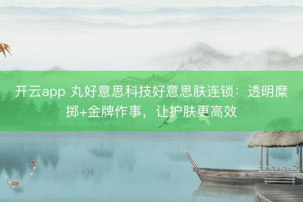 开云app 丸好意思科技好意思肤连锁:透明糜掷+金牌作事,让护肤更高效