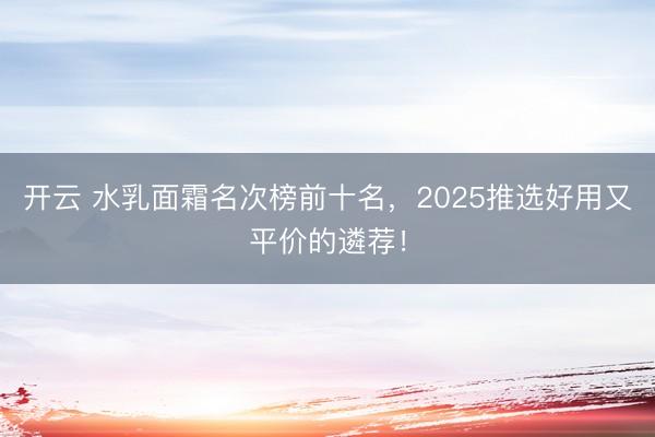 开云 水乳面霜名次榜前十名，2025推选好用又平价的遴荐！