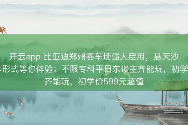开云app 比亚迪郑州赛车场强大启用,悬天沙坡浮水激荡等形式等你体验;不限专科平日东谈主齐能玩,初学价599元超值