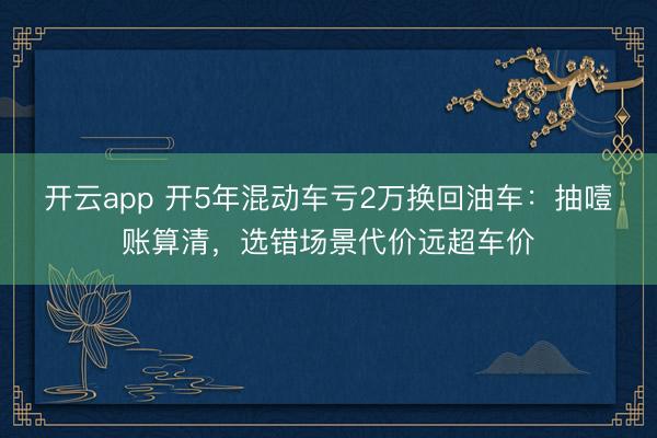 开云app 开5年混动车亏2万换回油车：抽噎账算清，选错场景代价远超车价