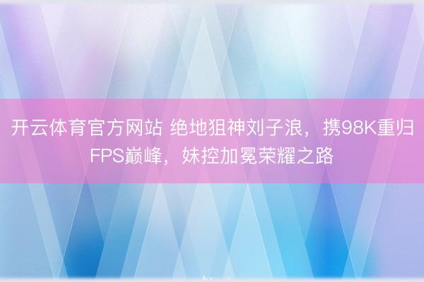 开云体育官方网站 绝地狙神刘子浪，携98K重归FPS巅峰，妹控加冕荣耀之路