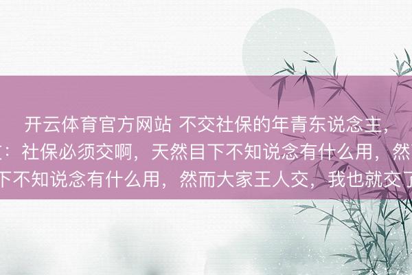 开云体育官方网站 不交社保的年青东说念主，是澄澈仍是冒险？网友：社保必须交啊，天然目下不知说念有什么用，然而大家王人交，我也就交了