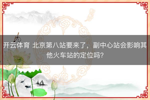开云体育 北京第八站要来了,副中心站会影响其他火车站的定位吗?