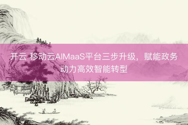 开云 移动云AIMaaS平台三步升级，赋能政务动力高效智能转型