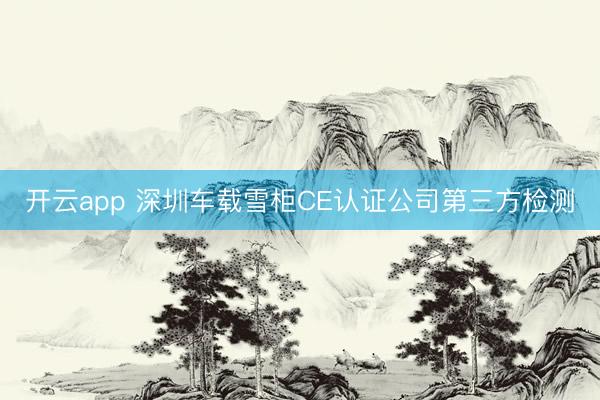 开云app 深圳车载雪柜CE认证公司第三方检测