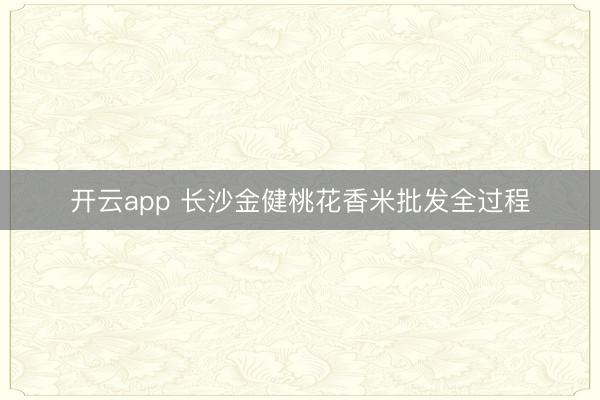 开云app 长沙金健桃花香米批发全过程
