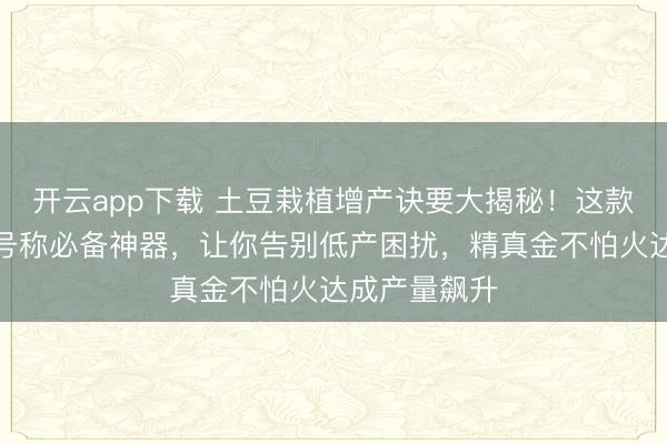 开云app下载 土豆栽植增产诀要大揭秘！这款高效拌种剂号称必备神器，让你告别低产困扰，精真金不怕火达成产量飙升
