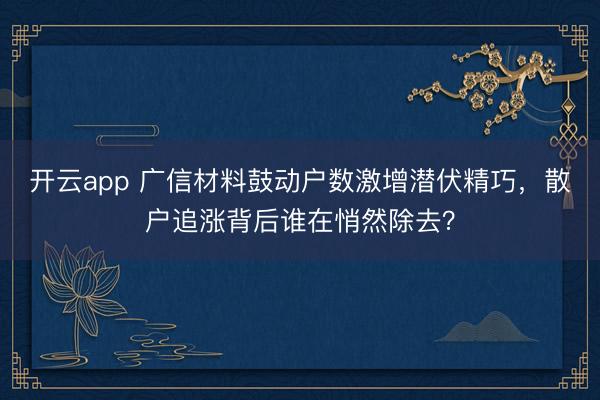 开云app 广信材料鼓动户数激增潜伏精巧,散户追涨背后谁在悄然除去?