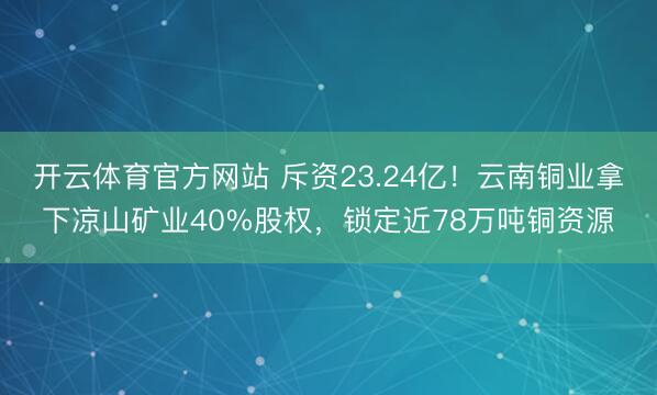 开云体育官方网站 斥资23.24亿！云南铜业拿下凉山矿业40%股权，锁定近78万吨铜资源