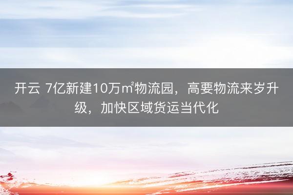 开云 7亿新建10万㎡物流园，高要物流来岁升级，加快区域货运当代化