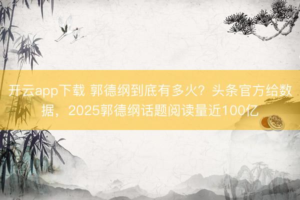 开云app下载 郭德纲到底有多火？头条官方给数据，2025郭德纲话题阅读量近100亿