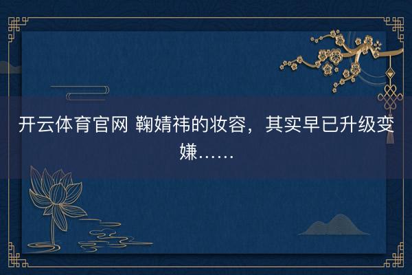 开云体育官网 鞠婧祎的妆容，其实早已升级变嫌……