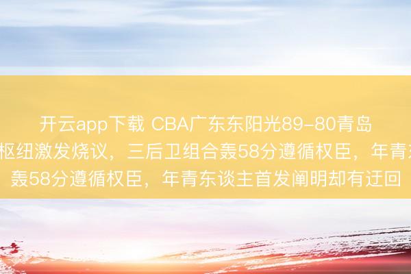 开云app下载 CBA广东东阳光89-80青岛崂山，广东队8大就怕成枢纽激发烧议，三后卫组合轰58分遵循权臣，年青东谈主首发阐明却有迂回