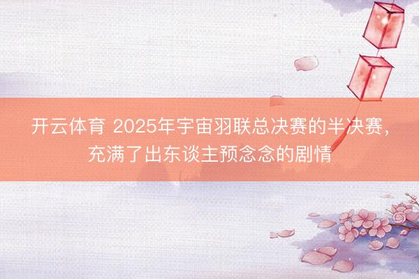 开云体育 2025年宇宙羽联总决赛的半决赛，充满了出东谈主预念念的剧情