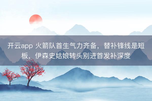 开云app 火箭队首生气力齐备，替补锋线是短板，伊森史姑娘转头别进首发补深度
