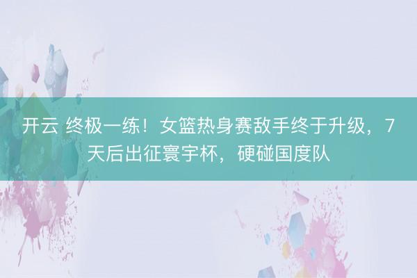 开云 终极一练！女篮热身赛敌手终于升级，7天后出征寰宇杯，硬碰国度队