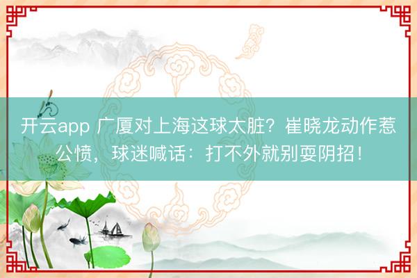 开云app 广厦对上海这球太脏？崔晓龙动作惹公愤，球迷喊话：打不外就别耍阴招！