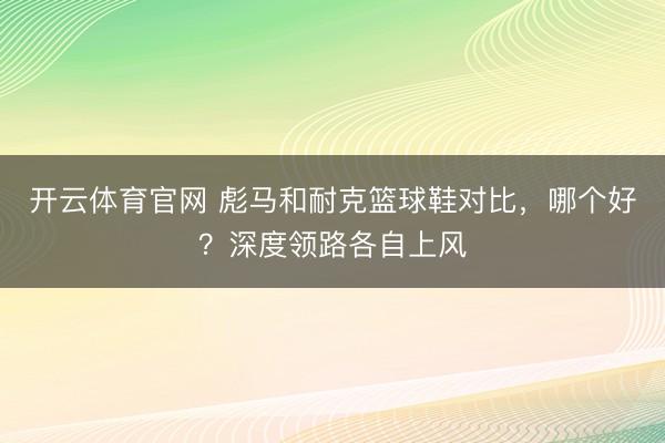 开云体育官网 彪马和耐克篮球鞋对比，哪个好？深度领路各自上风