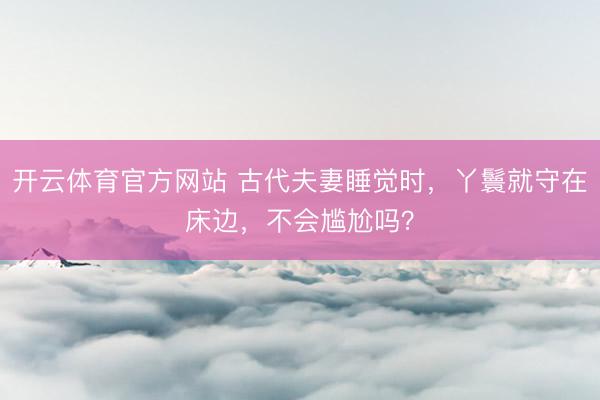 开云体育官方网站 古代夫妻睡觉时，丫鬟就守在床边，不会尴尬吗？