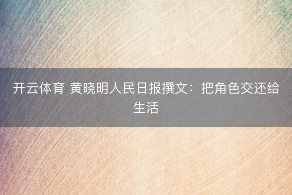 开云体育 黄晓明人民日报撰文：把角色交还给生活