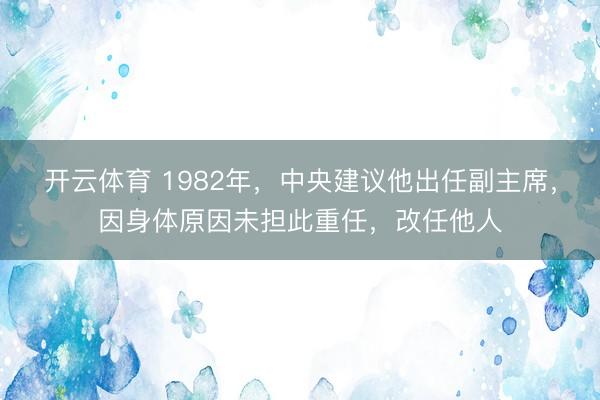 开云体育 1982年，中央建议他出任副主席，因身体原因未担此重任，改任他人