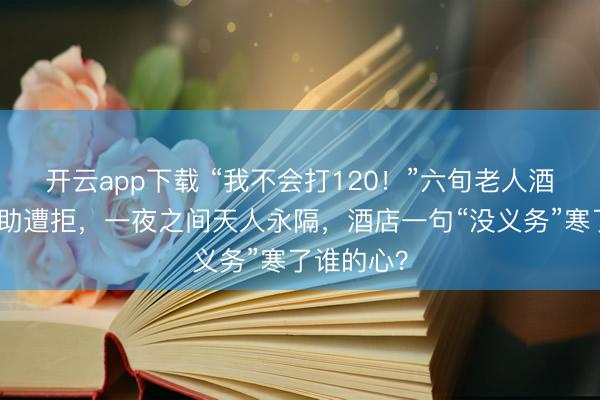 开云app下载 “我不会打120!”六旬老人酒店发病求助遭拒,一夜之间天人永隔,酒店一句“没义务”寒了谁的心?