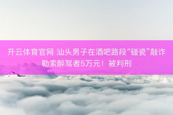 开云体育官网 汕头男子在酒吧路段“碰瓷”敲诈勒索醉驾者5万元!被判刑