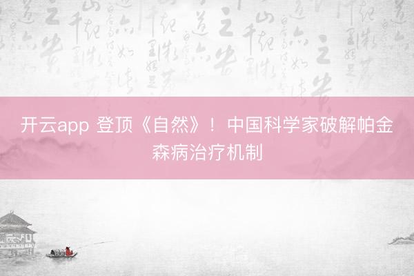 开云app 登顶《自然》!中国科学家破解帕金森病治疗机制