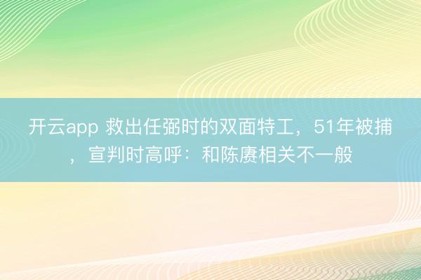 开云app 救出任弼时的双面特工，51年被捕，宣判时高呼：和陈赓相关不一般