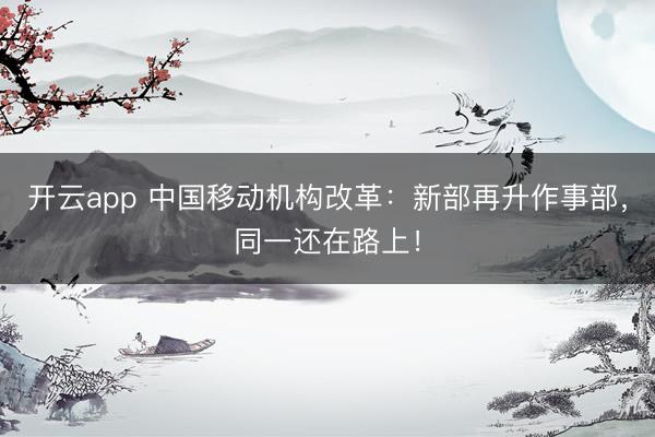 开云app 中国移动机构改革：新部再升作事部，同一还在路上！