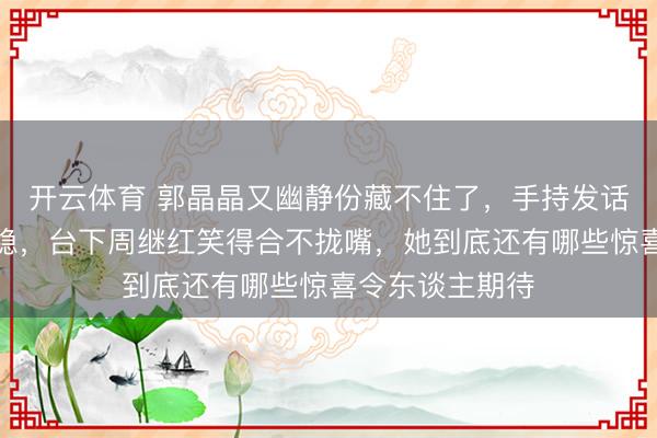 开云体育 郭晶晶又幽静份藏不住了,手持发话器比压水花还稳,台下周继红笑得合不拢嘴,她到底还有哪些惊喜令东谈主期待