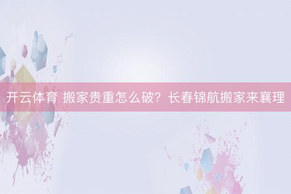 开云体育 搬家贵重怎么破？长春锦航搬家来襄理