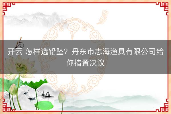 开云 怎样选铅坠?丹东市志海渔具有限公司给你措置决议