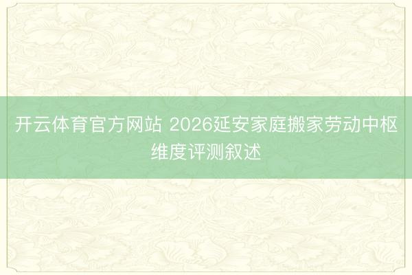 开云体育官方网站 2026延安家庭搬家劳动中枢维度评测叙述