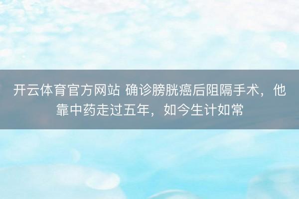 开云体育官方网站 确诊膀胱癌后阻隔手术,他靠中药走过五年,如今生计如常