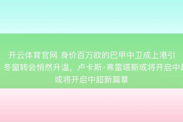 开云体育官网 身价百万欧的巴甲中卫成上港引援新宠，冬窗转会悄然升温，卢卡斯·弗雷塔斯或将开启中超新篇章