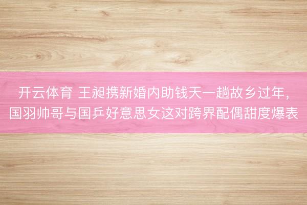 开云体育 王昶携新婚内助钱天一趟故乡过年，国羽帅哥与国乒好意思女这对跨界配偶甜度爆表