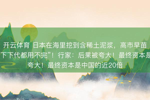 开云体育 日本在海里挖到含稀土泥浆,高市早苗声称“下一代、下下代都用不完”!行家:后果被夸大!最终资本是中国的近20倍