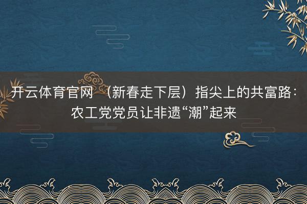 开云体育官网 （新春走下层）指尖上的共富路：农工党党员让非遗“潮”起来