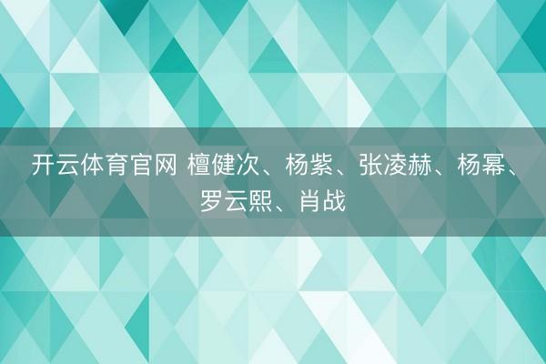 开云体育官网 檀健次、杨紫、张凌赫、杨幂、罗云熙、肖战
