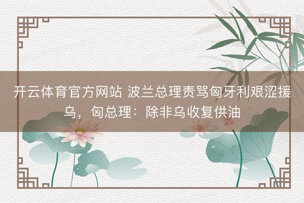 开云体育官方网站 波兰总理责骂匈牙利艰涩援乌,匈总理:除非乌收复供油