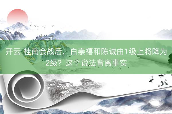 开云 桂南会战后，白崇禧和陈诚由1级上将降为2级？这个说法背离事实