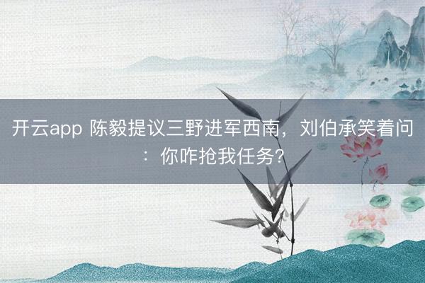 开云app 陈毅提议三野进军西南，刘伯承笑着问：你咋抢我任务？