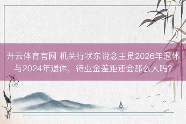 开云体育官网 机关行状东说念主员2026年退休与2024年退休，待业金差距还会那么大吗？
