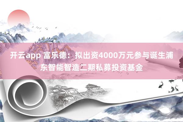 开云app 富乐德：拟出资4000万元参与诞生浦东智能智造二期私募投资基金
