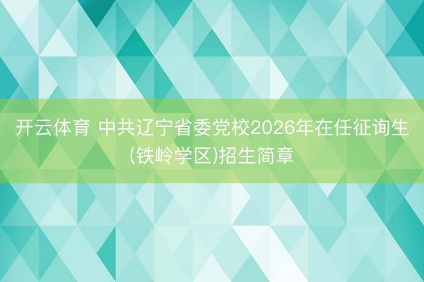开云体育 中共辽宁省委党校2026年在任征询生(铁岭学区)招生简章