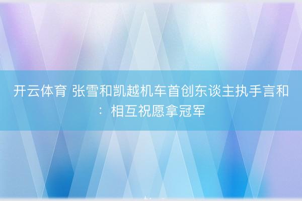 开云体育 张雪和凯越机车首创东谈主执手言和：相互祝愿拿冠军