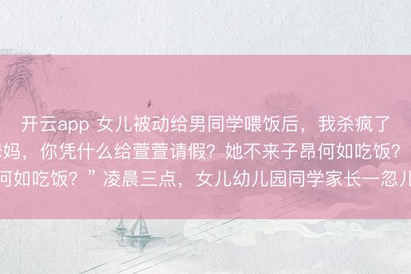 开云app 女儿被动给男同学喂饭后,我杀疯了 周砚深顾晓念“萱萱姆妈,你凭什么给萱萱请假?她不来子昂何如吃饭?” 凌晨三点,女儿幼儿园同学家长一忽儿打电话来责备